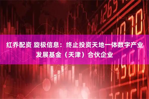 红乔配资 旋极信息：终止投资天地一体数字产业发展基金（天津）合伙企业