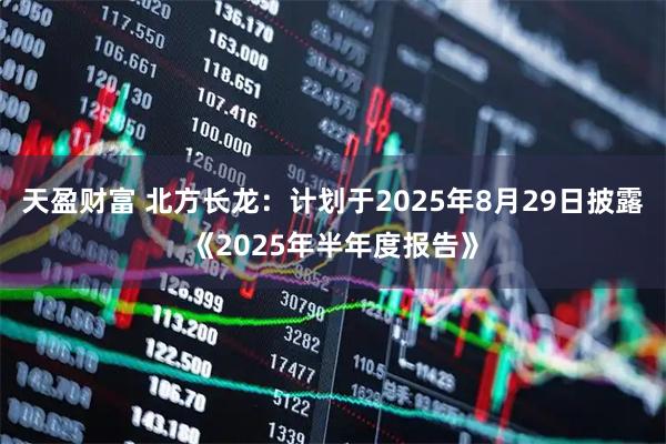 天盈财富 北方长龙：计划于2025年8月29日披露《2025年半年度报告》