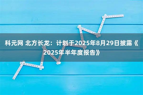 科元网 北方长龙：计划于2025年8月29日披露《2025年半年度报告》