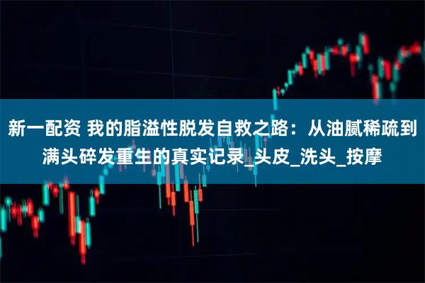 新一配资 我的脂溢性脱发自救之路：从油腻稀疏到满头碎发重生的真实记录_头皮_洗头_按摩