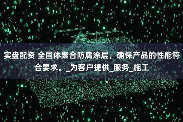 实盘配资 全固体聚合防腐涂层，确保产品的性能符合要求。_为客户提供_服务_施工