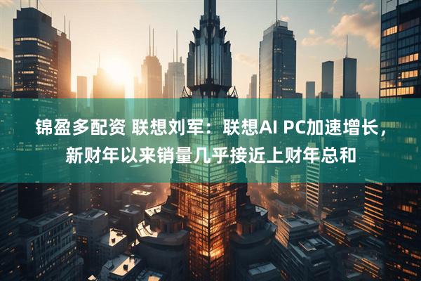 锦盈多配资 联想刘军：联想AI PC加速增长，新财年以来销量几乎接近上财年总和