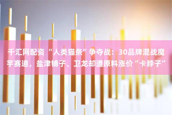 千汇网配资 “人类猫条”争夺战：30品牌混战魔芋赛道，盐津铺子、卫龙却遭原料涨价“卡脖子”