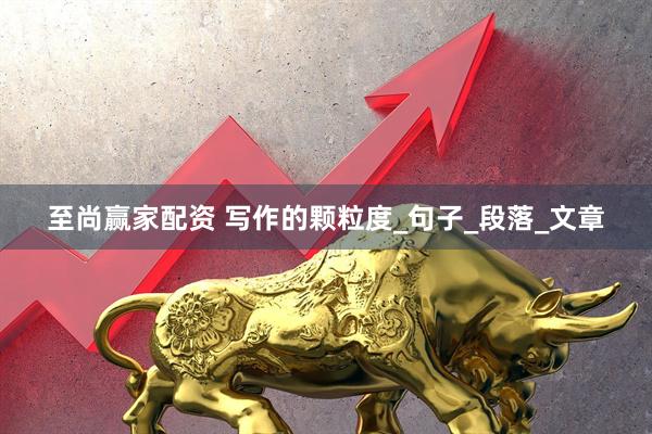 至尚赢家配资 写作的颗粒度_句子_段落_文章