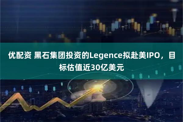 优配资 黑石集团投资的Legence拟赴美IPO，目标估值近30亿美元