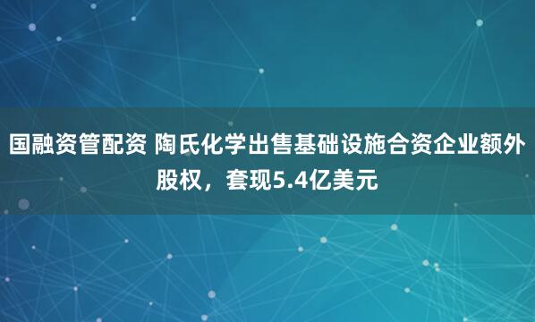 国融资管配资 陶氏化学出售基础设施合资企业额外股权，套现5.4亿美元
