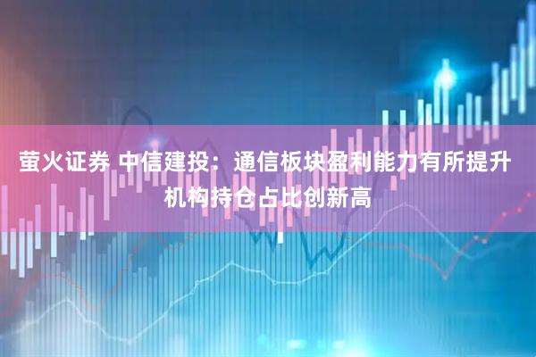 萤火证券 中信建投：通信板块盈利能力有所提升 机构持仓占比创新高