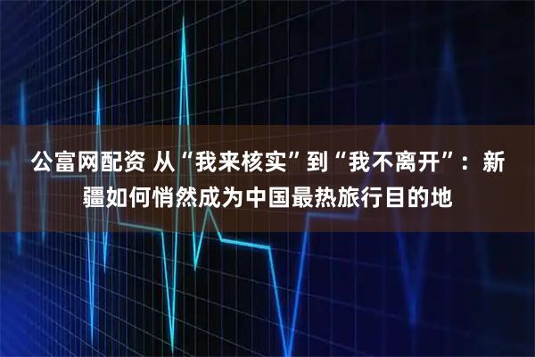 公富网配资 从“我来核实”到“我不离开”：新疆如何悄然成为中国最热旅行目的地