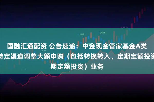 国融汇通配资 公告速递：中金现金管家基金A类份额在特定渠道调整大额申购（包括转换转入、定期定额投资）业务