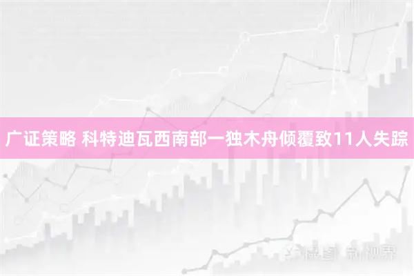 广证策略 科特迪瓦西南部一独木舟倾覆致11人失踪