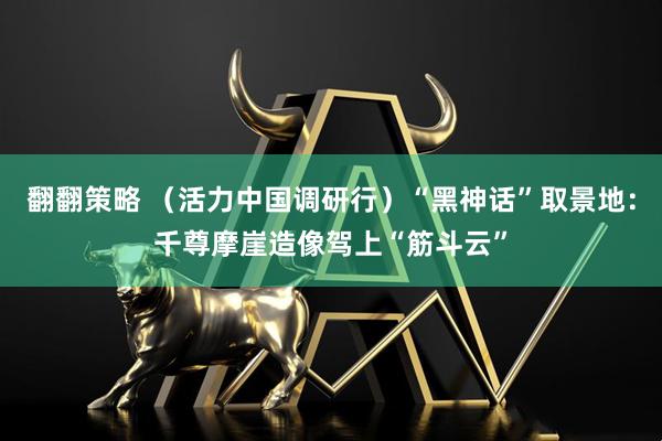 翻翻策略 （活力中国调研行）“黑神话”取景地：千尊摩崖造像驾上“筋斗云”