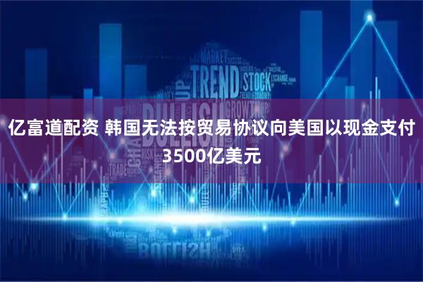亿富道配资 韩国无法按贸易协议向美国以现金支付3500亿美元