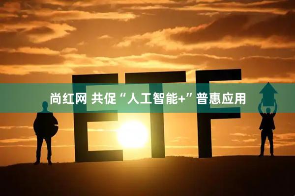 尚红网 共促“人工智能+”普惠应用