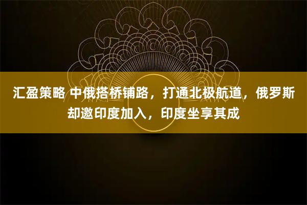 汇盈策略 中俄搭桥铺路，打通北极航道，俄罗斯却邀印度加入，印度坐享其成