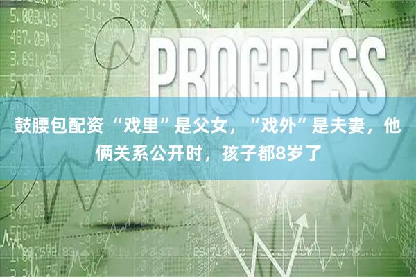 鼓腰包配资 “戏里”是父女，“戏外”是夫妻，他俩关系公开时，孩子都8岁了