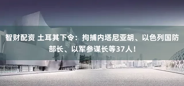智财配资 土耳其下令：拘捕内塔尼亚胡、以色列国防部长、以军参谋长等37人！