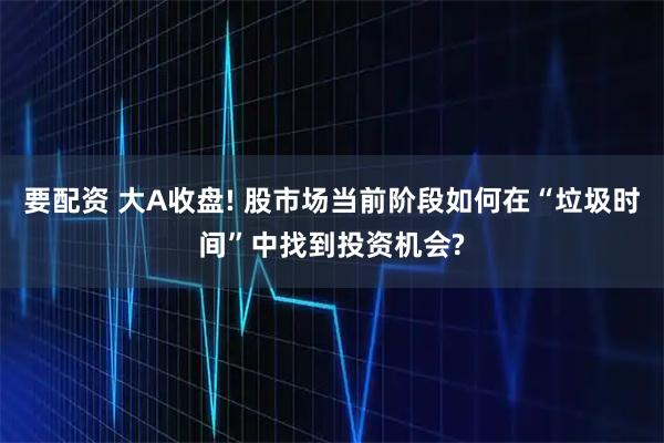 要配资 大A收盘! 股市场当前阶段如何在“垃圾时间”中找到投资机会?